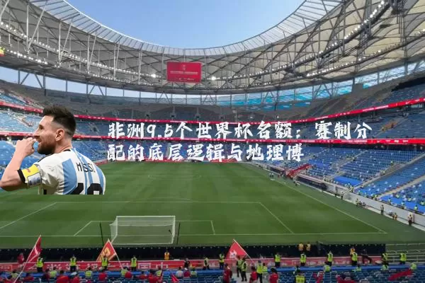非洲9.5个世界杯名额：赛制分配的底层逻辑与地理博弈